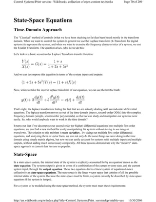 State-Space Equations
Time-Domain Approach
The "Classical" method of controls (what we have been studying so far) has been based mostly in the transform
domain. When we want to control the system in general we use the Laplace transform (Z-Transform for digital
systems) to represent the system, and when we want to examine the frequency characteristics of a system, we use
the Fourier Transform. The question arises, why do we do this:
Let's look at a basic second-order Laplace Transform transfer function:
And we can decompose this equation in terms of the system inputs and outputs:
Now, when we take the inverse laplace transform of our equation, we can see the terrible truth:
That's right, the laplace transform is hiding the fact that we are actually dealing with second-order differential
equations. The laplace transform moves us out of the time-domain (messy, second-order ODEs) into the complex
frequency domain (simple, second-order polynomials), so that we can study and manipulate our systems more
easily. So, why would anybody want to work in the time domain?
It turns out that if we decompose our second-order (or higher) differential equations into multiple first-order
equations, we can find a new method for easily manipulating the system without having to use integral
transforms. The solution to this problem is state variables . By taking our multiple first-order differential
equations, and analyzing them in vector form, we can not only do the same things we were doing in the time
domain using simple matrix algebra, but now we can easily account for systems with multiple inputs and multiple
outputs, without adding much unnecessary complexity. All these reasons demonstrate why the "modern" state-
space approach to controls has become so popular.
State-Space
In a state space system, the internal state of the system is explicitly accounted for by an equation known as the
state equation. The system output is given in terms of a combination of the current system state, and the current
system input, through the output equation. These two equations form a linear system of equations known
collectively as state-space equations. The state-space is the linear vector space that consists of all the possible
internal states of the system. Because the state-space must be finite, a system can only be described by state-space
equations if the system is lumped.
For a system to be modeled using the state-space method, the system must meet these requirements:
Page 70 of 209Control Systems/Print version - Wikibooks, collection of open-content textbooks
10/30/2006http://en.wikibooks.org/w/index.php?title=Control_Systems/Print_version&printable=yes
 