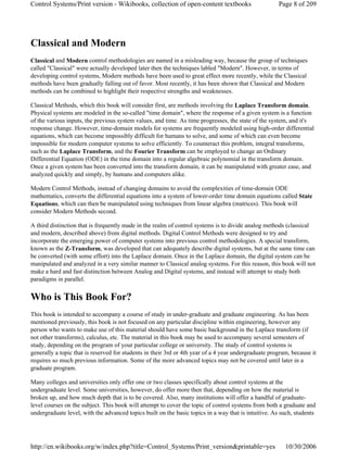 Classical and Modern
Classical and Modern control methodologies are named in a misleading way, because the group of techniques
called "Classical" were actually developed later then the techniques labled "Modern". However, in terms of
developing control systems, Modern methods have been used to great effect more recently, while the Classical
methods have been gradually falling out of favor. Most recently, it has been shown that Classical and Modern
methods can be combined to highlight their respective strengths and weaknesses.
Classical Methods, which this book will consider first, are methods involving the Laplace Transform domain.
Physical systems are modeled in the so-called "time domain", where the response of a given system is a function
of the various inputs, the previous system values, and time. As time progresses, the state of the system, and it's
response change. However, time-domain models for systems are frequently modeled using high-order differential
equations, which can become impossibly difficult for humans to solve, and some of which can even become
impossible for modern computer systems to solve efficiently. To counteract this problem, integral transforms,
such as the Laplace Transform, and the Fourier Transform can be employed to change an Ordinary
Differential Equation (ODE) in the time domain into a regular algebraic polynomial in the transform domain.
Once a given system has been converted into the transform domain, it can be manipulated with greater ease, and
analyzed quickly and simply, by humans and computers alike.
Modern Control Methods, instead of changing domains to avoid the complexities of time-domain ODE
mathematics, converts the differential equations into a system of lower-order time domain equations called State
Equations, which can then be manipulated using techniques from linear algebra (matrices). This book will
consider Modern Methods second.
A third distinction that is frequently made in the realm of control systems is to divide analog methods (classical
and modern, described above) from digital methods. Digital Control Methods were designed to try and
incorporate the emerging power of computer systems into previous control methodologies. A special transform,
known as the Z-Transform, was developed that can adequately describe digital systems, but at the same time can
be converted (with some effort) into the Laplace domain. Once in the Laplace domain, the digital system can be
manipulated and analyzed in a very similar manner to Classical analog systems. For this reason, this book will not
make a hard and fast distinction between Analog and Digital systems, and instead will attempt to study both
paradigms in parallel.
Who is This Book For?
This book is intended to accompany a course of study in under-graduate and graduate engineering. As has been
mentioned previously, this book is not focused on any particular discipline within engineering, however any
person who wants to make use of this material should have some basic background in the Laplace transform (if
not other transforms), calculus, etc. The material in this book may be used to accompany several semesters of
study, depending on the program of your particular college or university. The study of control systems is
generally a topic that is reserved for students in their 3rd or 4th year of a 4 year undergraduate program, because it
requires so much previous information. Some of the more advanced topics may not be covered until later in a
graduate program.
Many colleges and universities only offer one or two classes specifically about control systems at the
undergraduate level. Some universities, however, do offer more then that, depending on how the material is
broken up, and how much depth that is to be covered. Also, many institutions will offer a handful of graduate-
level courses on the subject. This book will attempt to cover the topic of control systems from both a graduate and
undergraduate level, with the advanced topics built on the basic topics in a way that is intuitive. As such, students
Page 8 of 209Control Systems/Print version - Wikibooks, collection of open-content textbooks
10/30/2006http://en.wikibooks.org/w/index.php?title=Control_Systems/Print_version&printable=yes
 