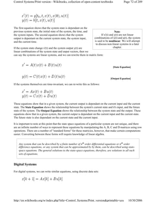 The first equation shows that the system state is dependant on the
previous system state, the initial state of the system, the time, and
the system inputs. The second equation shows that the system
output is depentant on the current system state, the system input,
and the current time.
If the system state change x'(t) and the system output y(t) are
linear combinations of the system state and unput vectors, then we
can say the systems are linear systems, and we can rewrite them in matrix form:
If the systems themselves are time-invariant, we can re-write this as follows:
These equations show that in a given system, the current output is dependant on the current input and the current
state. The State Equation shows the relationship between the system's current state and it's input, and the future
state of the system. The Output Equation shows the relationship between the system state and the output. These
equations show that in a given system, the current output is dependant on the current input and the current state.
The future state is also dependant on the current state and the current input.
It is important to note at this point that the state space equations of a particular system are not unique, and there
are an infinite number of ways to represent these equations by manipulating the A, B, C and D matrices using row
operations. There are a number of "standard forms" for these matricies, however, that make certain computations
easier. Converting between these forms will require knowledge of linear algebra.
Any system that can be described by a finite number of nth order differential equations or nth order
difference equations, or any system that can be approximated by by them, can be described using state-
space equations. The general solutions to the state-space equations, therefore, are solutions to all such
sets of equations.
Digital Systems
For digital systems, we can write similar equations, using discrete data sets:
Note:
If x'(t) and y(t) are not linear
combinations of x(t) and u(t), the system
is said to be nonlinear. We will attempt
to discuss non-linear systems in a later
chapter.
[State Equation]
[Output Equation]
Page 72 of 209Control Systems/Print version - Wikibooks, collection of open-content textbooks
10/30/2006http://en.wikibooks.org/w/index.php?title=Control_Systems/Print_version&printable=yes
 