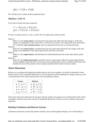 We will show how to obtain all these equations below.
Matrices: A B C D
In our time-invariant state space equations:
We have 4 constant matrices: A, B, C, and D. We will explain these matrices below:
Matrix A
Matrix A is the system matrix, and relates how the current state affects the state change x'. If the state
change is not dependant on the current state, A will be the zero matrix. The exponential of the state matrix,
eAt is called the state transition matrix, and is an important function that we will describe below.
Matrix B
Matrix B is the control matrix, and determines how the system input affects the state change. If the state
change is not dependant on the system input, then B will be the zero matrix.
Matrix C
Matrix C is the output matrix, and determines the relationship between the system state and the system
output.
Matrix D
Matrix D is the feedforward matrix, and allows for the system input to affect the system output directly.
A basic feedback system like those we have previously considered do not have a feedforward element, and
therefore for most of the systems we have already considered, the D matrix is the zero matrix.
Matrix Dimensions
Because we are adding and multiplying multiple matrices and vectors together, we need to be absolutely certain
that the matrices have compatable dimensions, or else the equations will be undefined. For integer values p, q, and
r, the dimensions of the system matrices and vectors are defined as follows:
If the matrix and vector dimensions do not agree with one another, the equations are invalid and the results will be
meaningless. Matrices and vectors must have compatable dimensions or them can not be combined using matrix
operations.
Relating Continuous and Discrete Systems
Continuous and discrete systems that perform similarly can be related together through a set of relationships. It
Vectors Matrices
Page 73 of 209Control Systems/Print version - Wikibooks, collection of open-content textbooks
10/30/2006http://en.wikibooks.org/w/index.php?title=Control_Systems/Print_version&printable=yes
 