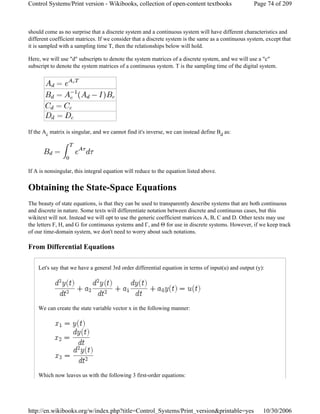 should come as no surprise that a discrete system and a continuous system will have different characteristics and
different coefficient matrices. If we consider that a discrete system is the same as a continuous system, except that
it is sampled with a sampling time T, then the relationships below will hold.
Here, we will use "d" subscripts to denote the system matrices of a discrete system, and we will use a "c"
subscript to denote the system matrices of a continuous system. T is the sampling time of the digital system.
If the Ac matrix is singular, and we cannot find it's inverse, we can instead define Bd as:
If A is nonsingular, this integral equation will reduce to the equation listed above.
Obtaining the State-Space Equations
The beauty of state equations, is that they can be used to transparently describe systems that are both continuous
and discrete in nature. Some texts will differentiate notation between discrete and continuous cases, but this
wikitext will not. Instead we will opt to use the generic coefficient matrices A, B, C and D. Other texts may use
the letters F, H, and G for continuous systems and Γ, and Θ for use in discrete systems. However, if we keep track
of our time-domain system, we don't need to worry about such notations.
From Differential Equations
Let's say that we have a general 3rd order differential equation in terms of input(u) and output (y):
We can create the state variable vector x in the following manner:
Which now leaves us with the following 3 first-order equations:
Page 74 of 209Control Systems/Print version - Wikibooks, collection of open-content textbooks
10/30/2006http://en.wikibooks.org/w/index.php?title=Control_Systems/Print_version&printable=yes
 