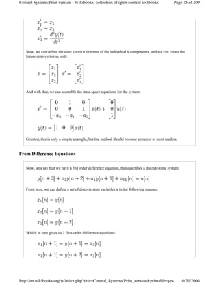 Now, we can define the state vector x in terms of the individual x components, and we can create the
future state vector as well:
And with that, we can assemble the state-space equations for the system:
Granted, this is only a simple example, but the method should become apparent to most readers.
From Difference Equations
Now, let's say that we have a 3rd order difference equation, that describes a discrete-time system:
From here, we can define a set of discrete state variables x in the following manner:
Which in turn gives us 3 first-order difference equations:
Page 75 of 209Control Systems/Print version - Wikibooks, collection of open-content textbooks
10/30/2006http://en.wikibooks.org/w/index.php?title=Control_Systems/Print_version&printable=yes
 