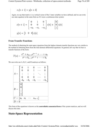 Again, we say that matrix x is a vertical vector of the 3 state variables we have defined, and we can write
our state equation in the same form as if it were a continuous-time system:
From Transfer Functions
The method of obtaining the state-space equations from the laplace domain transfer functions are very similar to
the method of obtaining them from the time-domain differential equations. In general, let's say that we have a
transfer function of the form:
We can write our A, B, C, and D matrices as follows:
This form of the equations is known as the controllable cannonical form of the system matrices, and we will
discuss this later.
State-Space Representation
Page 76 of 209Control Systems/Print version - Wikibooks, collection of open-content textbooks
10/30/2006http://en.wikibooks.org/w/index.php?title=Control_Systems/Print_version&printable=yes
 