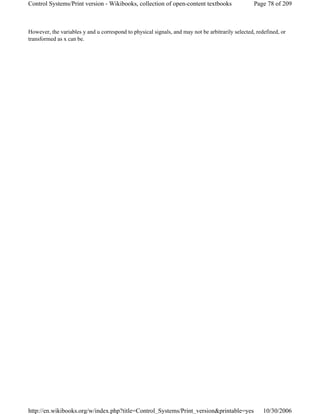 However, the variables y and u correspond to physical signals, and may not be arbitrarily selected, redefined, or
transformed as x can be.
Page 78 of 209Control Systems/Print version - Wikibooks, collection of open-content textbooks
10/30/2006http://en.wikibooks.org/w/index.php?title=Control_Systems/Print_version&printable=yes
 