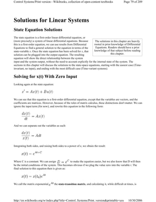 Solutions for Linear Systems
State Equation Solutions
The state equation is a first-order linear differential equation, or
(more precisely) a system of linear differential equations. Because
this is a first-order equation, we can use results from Differential
Equations to find a general solution to the equation in terms of the
state-variable x. Once the state equation has been solved for x, that
solution can be plugged into the output equation. The resulting
equation will show the direct relationship between the system
input and the system output, without the need to account explicitly for the internal state of the system. The
sections in this chapter will discuss the solutions to the state-space equations, starting with the easiest case (Time-
invariant, no input), and ending with the most difficult case (Time-variant systems).
Solving for x(t) With Zero Input
Looking again at the state equation:
We can see that this equation is a first-order differential equation, except that the variables are vectors, and the
coefficients are matrices. However, because of the rules of matrix calculus, these distinctions don't matter. We can
ignore the input term (for now), and rewrite this equation in the following form:
And we can separate out the variables as such:
Integrating both sides, and raising both sides to a power of e, we obtain the result:
Where C is a constant. We can assign to make the equation easier, but we also know that D will then
be the initial conditions of the system. This becomes obvious if we plug the value zero into the variable t. The
final solution to this equation then is given as:
We call the matrix exponential the state-transition matrix, and calculating it, while difficult at times, is
The solutions in this chapter are heavily
rooted in prior knowledge of Differential
Equations. Readers should have a prior
knowledge of that subject before reading
this chapter.
Page 79 of 209Control Systems/Print version - Wikibooks, collection of open-content textbooks
10/30/2006http://en.wikibooks.org/w/index.php?title=Control_Systems/Print_version&printable=yes
 