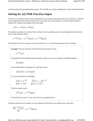 crucial to analyzing and manipulating systems. We will talk more about calculating the matrix exponential below.
Solving for x(t) With Non-Zero Input
If, however, our input is non-zero (as is generally the case with any interesting system), our solution is a little bit
more complicated. Notice that now that we have our input term in the equation, we will no longer be able to
separate the variables and integrate both sides easily.
We subtract to get the x(t) on the left side, and then we do something curious; we premultiply both sides by the
inverse state transition matrix:
The rationale for this last step may seem fuzzy at best, so we will illustrate the point with an example:
Example: Take the derivative of the following with respect to time:
The product rule from differentiation reminds us that if we have two functions multiplied together:
and we differentiate with respect to t, then the result is:
If we set our functions accordingly:
Then the output result is:
If we look at this result, it is the same as from our equation above.
Using the result from our example, we can condense the left side of our equation into a derivative:
Page 80 of 209Control Systems/Print version - Wikibooks, collection of open-content textbooks
10/30/2006http://en.wikibooks.org/w/index.php?title=Control_Systems/Print_version&printable=yes
 
