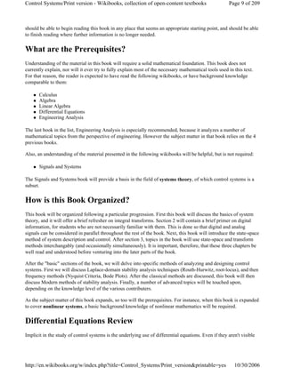 should be able to begin reading this book in any place that seems an appropriate starting point, and should be able
to finish reading where further information is no longer needed.
What are the Prerequisites?
Understanding of the material in this book will require a solid mathematical foundation. This book does not
currently explain, nor will it ever try to fully explain most of the necessary mathematical tools used in this text.
For that reason, the reader is expected to have read the following wikibooks, or have background knowledge
comparable to them:
Calculus
Algebra
Linear Algebra
Differential Equations
Engineering Analysis
The last book in the list, Engineering Analysis is especially recommended, because it analyzes a number of
mathematical topics from the perspective of engineering. However the subject matter in that book relies on the 4
previous books.
Also, an understanding of the material presented in the following wikibooks will be helpful, but is not required:
Signals and Systems
The Signals and Systems book will provide a basis in the field of systems theory, of which control systems is a
subset.
How is this Book Organized?
This book will be organized following a particular progression. First this book will discuss the basics of system
theory, and it will offer a brief refresher on integral transforms. Section 2 will contain a brief primer on digital
information, for students who are not necessarily familiar with them. This is done so that digital and analog
signals can be considered in parallel throughout the rest of the book. Next, this book will introduce the state-space
method of system description and control. After section 3, topics in the book will use state-space and transform
methods interchangably (and occasionally simultaneously). It is important, therefore, that these three chapters be
well read and understood before venturing into the later parts of the book.
After the "basic" sections of the book, we will delve into specific methods of analyzing and designing control
systems. First we will discuss Laplace-domain stability analysis techniques (Routh-Hurwitz, root-locus), and then
frequency methods (Nyquist Criteria, Bode Plots). After the classical methods are discussed, this book will then
discuss Modern methods of stability analysis. Finally, a number of advanced topics will be touched upon,
depending on the knowledge level of the various contributers.
As the subject matter of this book expands, so too will the prerequisites. For instance, when this book is expanded
to cover nonlinear systems, a basic background knowledge of nonlinear mathematics will be required.
Differential Equations Review
Implicit in the study of control systems is the underlying use of differential equations. Even if they aren't visible
Page 9 of 209Control Systems/Print version - Wikibooks, collection of open-content textbooks
10/30/2006http://en.wikibooks.org/w/index.php?title=Control_Systems/Print_version&printable=yes
 