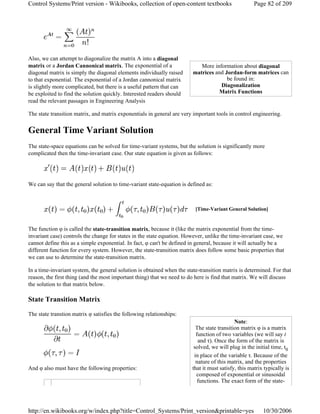 Also, we can attempt to diagonalize the matrix A into a diagonal
matrix or a Jordan Cannonical matrix. The exponential of a
diagonal matrix is simply the diagonal elements individually raised
to that exponential. The exponential of a Jordan cannonical matrix
is slightly more complicated, but there is a useful pattern that can
be exploited to find the solution quickly. Interested readers should
read the relevant passages in Engineering Analysis
The state transition matrix, and matrix exponentials in general are very important tools in control engineering.
General Time Variant Solution
The state-space equations can be solved for time-variant systems, but the solution is significantly more
complicated then the time-invariant case. Our state equation is given as follows:
We can say that the general solution to time-variant state-equation is defined as:
The function φ is called the state-transition matrix, because it (like the matrix exponential from the time-
invariant case) controls the change for states in the state equation. However, unlike the time-invariant case, we
cannot define this as a simple exponential. In fact, φ can't be defined in general, because it will actually be a
different function for every system. However, the state-transition matrix does follow some basic properties that
we can use to determine the state-transition matrix.
In a time-invariant system, the general solution is obtained when the state-transition matrix is determined. For that
reason, the first thing (and the most important thing) that we need to do here is find that matrix. We will discuss
the solution to that matrix below.
State Transition Matrix
The state transtion matrix φ satisfies the following relationships:
And φ also must have the following properties:
More information about diagonal
matrices and Jordan-form matrices can
be found in:
Diagonalization
Matrix Functions
[Time-Variant General Solution]
Note:
The state transition matrix φ is a matrix
function of two variables (we will say t
and τ). Once the form of the matrix is
solved, we will plug in the initial time, t0
in place of the variable τ. Because of the
nature of this matrix, and the properties
that it must satisfy, this matrix typically is
composed of exponential or sinusoidal
functions. The exact form of the state-
Page 82 of 209Control Systems/Print version - Wikibooks, collection of open-content textbooks
10/30/2006http://en.wikibooks.org/w/index.php?title=Control_Systems/Print_version&printable=yes
 