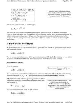 If the system is time-invariant, we can define φ as:
The reader can verify that this solution for a time-invariant system satisfies all the properties listed above.
However, in the time-variant case, there are many different functions that may satisfy these requirements, and the
solution is dependant on the structure of the system. The state-transition matrix must be determined before
analysis on the time-varying solution can continue. We will discuss some of the methods for determining this
matrix below.
Time-Variant, Zero Input
As the most basic case, we will consider the case of a system with zero input. If the system has no input, then the
state equation is given as:
And we are interested in the response of this system in the time interval T = (a, b). The first thing we want to do in
this case is find a fundamental matrix of the above equation. The fundamental matrix is related
Fundamental Matrix
Given the equation:
The solutions to this equation form an n-dimensional vector space in the interval T = (a, b). Any set of n linearly-
independent solutions {x1, x2, ..., xn} to the equation above is called a fundamental set of solutions.
A fundamental matrix is formed by creating a matrix out of the n
fundamental vectors. We will denote the fundamental matrix with
a script capital X:
The fundamental matrix will satisfy the state equation:
transition matrix is dependant on the
system itself, and the form of the system's
differential equation. There is no single
"template solution" for this matrix.
1.
2.
3.
4.
Here, x is an n × 1 vector, and A is an n ×
n matrix.
Readers who have a background in Linear
Algebra may recognize that the
fundamental set is a basis set for the
solution space. Any basis set that spans
the entire solution space is a valid
fundamental set.
Page 83 of 209Control Systems/Print version - Wikibooks, collection of open-content textbooks
10/30/2006http://en.wikibooks.org/w/index.php?title=Control_Systems/Print_version&printable=yes
 
