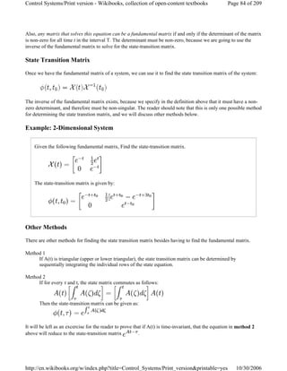 Also, any matrix that solves this equation can be a fundamental matrix if and only if the determinant of the matrix
is non-zero for all time t in the interval T. The determinant must be non-zero, because we are going to use the
inverse of the fundamental matrix to solve for the state-transition matrix.
State Transition Matrix
Once we have the fundamental matrix of a system, we can use it to find the state transition matrix of the system:
The inverse of the fundamental matrix exists, because we specify in the definition above that it must have a non-
zero determinant, and therefore must be non-singular. The reader should note that this is only one possible method
for determining the state transtion matrix, and we will discuss other methods below.
Example: 2-Dimensional System
Given the following fundamental matrix, Find the state-transition matrix.
The state-transition matrix is given by:
Other Methods
There are other methods for finding the state transition matrix besides having to find the fundamental matrix.
Method 1
If A(t) is triangular (upper or lower triangular), the state transition matrix can be determined by
sequentially integrating the individual rows of the state equation.
Method 2
If for every τ and t, the state matrix commutes as follows:
Then the state-transition matrix can be given as:
It will be left as an excercise for the reader to prove that if A(t) is time-invariant, that the equation in method 2
above will reduce to the state-transition matrix .
Page 84 of 209Control Systems/Print version - Wikibooks, collection of open-content textbooks
10/30/2006http://en.wikibooks.org/w/index.php?title=Control_Systems/Print_version&printable=yes
 