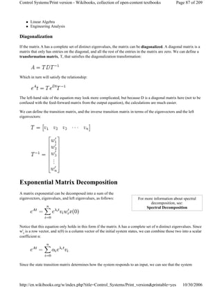 Linear Algebra
Engineering Analysis
Diagonalization
If the matrix A has a complete set of distinct eigenvalues, the matrix can be diagonalized. A diagonal matrix is a
matrix that only has entries on the diagonal, and all the rest of the entries in the matrix are zero. We can define a
transformation matrix, T, that satisfies the diagonalization transformation:
Which in turn will satisfy the relationship:
The left-hand side of the equation may look more complicated, but because D is a diagonal matrix here (not to be
confused with the feed-forward matrix from the output equation), the calculations are much easier.
We can define the transition matrix, and the inverse transition matrix in terms of the eigenvectors and the left
eigenvectors:
Exponential Matrix Decomposition
A matrix exponential can be decomposed into a sum of the
eigenvectors, eigenvalues, and left eigenvalues, as follows:
Notice that this equation only holds in this form if the matrix A has a complete set of n distinct eigenvalues. Since
w'i is a row vector, and x(0) is a column vector of the initial system states, we can combine those two into a scalar
coefficient α:
Since the state transition matrix determines how the system responds to an input, we can see that the system
For more information about spectral
decomposition, see:
Spectral Decomposition
Page 87 of 209Control Systems/Print version - Wikibooks, collection of open-content textbooks
10/30/2006http://en.wikibooks.org/w/index.php?title=Control_Systems/Print_version&printable=yes
 