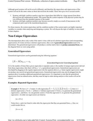 (although good systems will not be severly different), and therefore the eigenvalues and eigenvectors of the
system will not be the same values as those derived from the model. These facts give rise to several results:
1. Systems with high condition numbers may have eigenvalues that differ by a large amount from those
derived from the mathematical model. This means that the system response of the physical system may be
very different from the intended response of the model.
2. Systems with high condition numbers may become unstable simply as a result of inaccuracies in the
component parts used in the manufacturing process.
For those reasons, the system eigenvalues and the condition number of the system matrix are highly important
variables to consider when analyzing and designing a system. We will discuss the topic of stability in more detail
in later chapters.
Non-Unique Eigenvalues
The decomposition above only works if the matrix A has a full set of n distinct eigenvalues (and corresponding
eigenvectors). If A does not have n distinct eigenvectors, then a set of generalized eigenvectors need to be
determined. The generalized eigenvectors will produce a similar matrix that is in jordan cannonical form, not
the diagonal form we were using earlier.
Generalized Eigenvectors
Generalized eigenvectors can be generated using the following equation:
if d is the number of times that a given eigenvalue is repeated, and p is the number of unique eigenvectors derived
from those eigenvalues, then there will be q = d - p generalized eigenvectors. Generalized eigenvectors are
developed by plugging in the regular eigenvectors into the equation above (vn). Some regular eigenvectors might
not produce any non-trivial generalized eigenvectors. Generalized eigenvectors may also be plugged into the
equation above to produce additional generalized eigenvectors. It is important to note that the generalized
eigenvectors form an ordered series, and they must be kept in order during analysis or the results will not be
correct.
Examples: Repeated Eigenvalues
Example 1: We have a 5 × 5 matrix A with eigenvalues . For , there is 1
distinct eigenvector a. For there is 1 distinct eigenvector b. From a, we generate the generalized
eigenvector c, and from c we can generate vector d. From the eigevector b, we generate the generalized
eigevector e. In order our eigenvectors are listed as:
[a c d b e]
Notice how c and d are listed in order after the eigenvector that they are generated from, a. Also, we
could reorder this as:
[b e a c d]
[Generalized Eigenvector Generating Equation]
Page 89 of 209Control Systems/Print version - Wikibooks, collection of open-content textbooks
10/30/2006http://en.wikibooks.org/w/index.php?title=Control_Systems/Print_version&printable=yes
 
