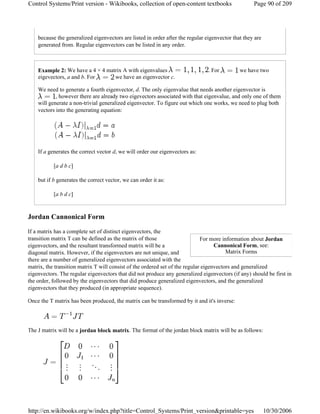because the generalized eigenvectors are listed in order after the regular eigenvector that they are
generated from. Regular eigenvectors can be listed in any order.
Example 2: We have a 4 × 4 matrix A with eigenvalues . For we have two
eigevectors, a and b. For we have an eigenvector c.
We need to generate a fourth eigenvector, d. The only eigenvalue that needs another eigenvector is
, however there are already two eigevectors associated with that eigenvalue, and only one of them
will generate a non-trivial generalized eigenvector. To figure out which one works, we need to plug both
vectors into the generating equation:
If a generates the correct vector d, we will order our eigenvectors as:
[a d b c]
but if b generates the correct vector, we can order it as:
[a b d c]
Jordan Cannonical Form
If a matrix has a complete set of distinct eigenvectors, the
transition matrix T can be defined as the matrix of those
eigenvectors, and the resultant transformed matrix will be a
diagonal matrix. However, if the eigenvectors are not unique, and
there are a number of generalized eigenvectors associated with the
matrix, the transition matrix T will consist of the ordered set of the regular eigenvectors and generalized
eigenvectors. The regular eigenvectors that did not produce any generalized eigenvectors (if any) should be first in
the order, followed by the eigenvectors that did produce generalized eigenvectors, and the generalized
eigenvectors that they produced (in appropriate sequence).
Once the T matrix has been produced, the matrix can be transformed by it and it's inverse:
The J matrix will be a jordan block matrix. The format of the jordan block matrix will be as follows:
For more information about Jordan
Cannonical Form, see:
Matrix Forms
Page 90 of 209Control Systems/Print version - Wikibooks, collection of open-content textbooks
10/30/2006http://en.wikibooks.org/w/index.php?title=Control_Systems/Print_version&printable=yes
 