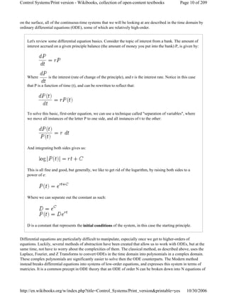 on the surface, all of the continuous-time systems that we will be looking at are described in the time domain by
ordinary differential equations (ODE), some of which are relatively high-order.
Let's review some differential equation basics. Consider the topic of interest from a bank. The amount of
interest accrued on a given principle balance (the amount of money you put into the bank) P, is given by:
Where is the interest (rate of change of the principle), and r is the interest rate. Notice in this case
that P is a function of time (t), and can be rewritten to reflect that:
To solve this basic, first-order equation, we can use a technique called "separation of variables", where
we move all instances of the letter P to one side, and all instances of t to the other:
And integrating both sides gives us:
This is all fine and good, but generally, we like to get rid of the logarithm, by raising both sides to a
power of e:
Where we can separate out the constant as such:
D is a constant that represents the initial conditions of the system, in this case the starting principle.
Differential equations are particularly difficult to manipulate, especially once we get to higher-orders of
equations. Luckily, several methods of abstraction have been created that allow us to work with ODEs, but at the
same time, not have to worry about the complexities of them. The classical method, as described above, uses the
Laplace, Fourier, and Z Transforms to convert ODEs in the time domain into polynomials in a complex domain.
These complex polynomials are significantly easier to solve then the ODE counterparts. The Modern method
instead breaks differential equations into systems of low-order equations, and expresses this system in terms of
matricies. It is a common precept in ODE theory that an ODE of order N can be broken down into N equations of
Page 10 of 209Control Systems/Print version - Wikibooks, collection of open-content textbooks
10/30/2006http://en.wikibooks.org/w/index.php?title=Control_Systems/Print_version&printable=yes
 