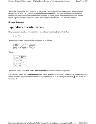 Where D is the diagonal block produced by the regular eigenvectors that are not associated with generalized
eigenvectors (if any). The Jn blocks are standard jordan blocks with a size corresponding to the number of
eigenvectors/generalized eigenvectors in each sequence. In each Jn block, the eigenvalue associated with the
regular eigenvector of the sequence is on the main diagonal, and there are 1's in the super-diagonal.
System Response
Equivalence Transformations
If we have a non-singular n × n matrix P, we can define a transformed vector "x bar" as:
We can transform the entire state-space equation set as follows:
Where:
We call the matrix P the equivalence transformation between the two sets of equations.
It is important to note that the eigenvalues of the matrix A (which are of primary importance to the system) do not
change under the equivalence transformation. The eigenvectors of A, and the eigenvectors of are related by
the matrix P.
Page 91 of 209Control Systems/Print version - Wikibooks, collection of open-content textbooks
10/30/2006http://en.wikibooks.org/w/index.php?title=Control_Systems/Print_version&printable=yes
 