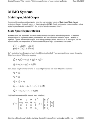 MIMO Systems
Multi-Input, Multi-Output
Systems with more then one input and/or more then one output are known as Multi-Input Multi-Output
systems, or they are frequently known by the abbreviation MIMO. This is in contrast to systems that have only a
single input and a single output (SISO), like we have been discussing previously.
State-Space Representation
MIMO systems that are lumped and linear can be described easily with state-space equations. To represent
multiple inputs we expand the input u(t) into a vector u(t) with the desired number of inputs. Likewise, to
represent a system with multiple outputs, we expand y(t) into y(t), which is a vector of all the outputs. For this
method to work, the outputs must be linearly dependant on the input vector and the state vector.
Let's say that we have 2 outputs, y1 and y2, and 2 inputs, u1 and u2. These are related in our system through the
following system of differential equations:
now, we can assign our state variables as such, and produce our first-order differential equations:
And finally we can assemble our state space equations:
Page 92 of 209Control Systems/Print version - Wikibooks, collection of open-content textbooks
10/30/2006http://en.wikibooks.org/w/index.php?title=Control_Systems/Print_version&printable=yes
 