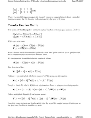 When we have multiple inputs or outputs, it is frequently common to use capital letters to denote vectors. For
instance, we can say that Y is the vector of all outputs, and U is the vector of all inputs.
Transfer Function Matrix
If the system is LTI and Lumped, we can take the Laplace Transform of the state-space equations, as follows:
Which gives us the result:
Where x(0) is the initial conditions of the system state vector. If the system is relaxed, we can ignore this term,
but for completeness we will continue the derivation with it.
We can separate out the variables in the state equation as follows:
Then factor out an X(s):
And then we can multiply both sides by the inverse of [sI-A] to give us our state equation:
Now, if we plug in this value for X(s) into our output equation, above, we get a more complicated equation:
And we can distribute the matrix C to give us our answer:
Now, if the system is relaxed, and therefore x(0) is 0, the first term of this equation becomes 0. In this case, we
can factor out a U(s) from the remaining two terms:
Page 93 of 209Control Systems/Print version - Wikibooks, collection of open-content textbooks
10/30/2006http://en.wikibooks.org/w/index.php?title=Control_Systems/Print_version&printable=yes
 