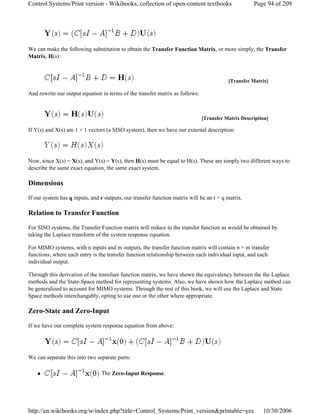 We can make the following substitution to obtain the Transfer Function Matrix, or more simply, the Transfer
Matrix, H(s):
And rewrite our output equation in terms of the transfer matrix as follows:
If Y(s) and X(s) are 1 × 1 vectors (a SISO system), then we have our external description:
Now, since X(s) = X(s), and Y(s) = Y(s), then H(s) must be equal to H(s). These are simply two different ways to
describe the same exact equation, the same exact system.
Dimensions
If our system has q inputs, and r outputs, our transfer function matrix will be an r × q matrix.
Relation to Transfer Function
For SISO systems, the Transfer Function matrix will reduce to the transfer function as would be obtained by
taking the Laplace transform of the system response equation.
For MIMO systems, with n inputs and m outputs, the transfer function matrix will contain n × m transfer
functions, where each entry is the transfer function relationship between each individual input, and each
individual output.
Through this derivation of the transfuer function matrix, we have shown the equivalency between the the Laplace
methods and the State-Space method for representing systems. Also, we have shown how the Laplace method can
be generalized to account for MIMO systems. Through the rest of this book, we will use the Laplace and State
Space methods interchangably, opting to use one or the other where appropriate.
Zero-State and Zero-Input
If we have our complete system response equation from above:
We can separate this into two separate parts:
The Zero-Input Response.
[Transfer Matrix]
[Transfer Matrix Description]
Page 94 of 209Control Systems/Print version - Wikibooks, collection of open-content textbooks
10/30/2006http://en.wikibooks.org/w/index.php?title=Control_Systems/Print_version&printable=yes
 