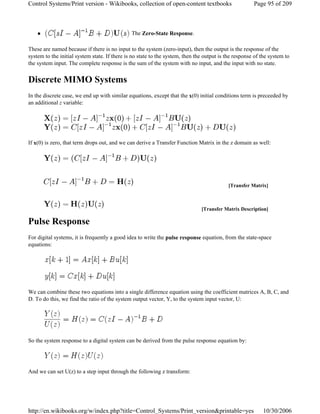 The Zero-State Response.
These are named because if there is no input to the system (zero-input), then the output is the response of the
system to the initial system state. If there is no state to the system, then the output is the response of the system to
the system input. The complete response is the sum of the system with no input, and the input with no state.
Discrete MIMO Systems
In the discrete case, we end up with similar equations, except that the x(0) initial conditions term is preceeded by
an additional z variable:
If x(0) is zero, that term drops out, and we can derive a Transfer Function Matrix in the z domain as well:
Pulse Response
For digital systems, it is frequently a good idea to write the pulse response equation, from the state-space
equations:
We can combine these two equations into a single difference equation using the coefficient matrices A, B, C, and
D. To do this, we find the ratio of the system output vector, Y, to the system input vector, U:
So the system response to a digital system can be derived from the pulse response equation by:
And we can set U(z) to a step input through the following z transform:
[Transfer Matrix]
[Transfer Matrix Description]
Page 95 of 209Control Systems/Print version - Wikibooks, collection of open-content textbooks
10/30/2006http://en.wikibooks.org/w/index.php?title=Control_Systems/Print_version&printable=yes
 