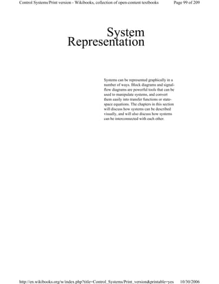 System
Representation
Systems can be represented graphically in a
number of ways. Block diagrams and signal-
flow diagrams are powerful tools that can be
used to manipulate systems, and convert
them easily into transfer functions or state-
space equations. The chapters in this section
will discuss how systems can be described
visually, and will also discuss how systems
can be interconnected with each other.
Page 99 of 209Control Systems/Print version - Wikibooks, collection of open-content textbooks
10/30/2006http://en.wikibooks.org/w/index.php?title=Control_Systems/Print_version&printable=yes
 