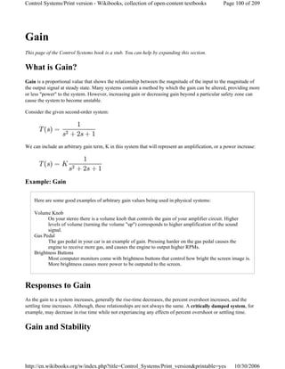 Gain
This page of the Control Systems book is a stub. You can help by expanding this section.
What is Gain?
Gain is a proportional value that shows the relationship between the magnitude of the input to the magnitude of
the output signal at steady state. Many systems contain a method by which the gain can be altered, providing more
or less "power" to the system. However, increasing gain or decreasing gain beyond a particular safety zone can
cause the system to become unstable.
Consider the given second-order system:
We can include an arbitrary gain term, K in this system that will represent an amplification, or a power increase:
Example: Gain
Here are some good examples of arbitrary gain values being used in physical systems:
Volume Knob
On your stereo there is a volume knob that controls the gain of your amplifier circuit. Higher
levels of volume (turning the volume "up") corresponds to higher amplification of the sound
signal.
Gas Pedal
The gas pedal in your car is an example of gain. Pressing harder on the gas pedal causes the
engine to receive more gas, and causes the engine to output higher RPMs.
Brightness Buttons
Most computer monitors come with brightness buttons that control how bright the screen image is.
More brightness causes more power to be outputed to the screen.
Responses to Gain
As the gain to a system increases, generally the rise-time decreases, the percent overshoot increases, and the
settling time increases. Although, these relationships are not always the same. A critically damped system, for
example, may decrease in rise time while not experiancing any effects of percent overshoot or settling time.
Gain and Stability
Page 100 of 209Control Systems/Print version - Wikibooks, collection of open-content textbooks
10/30/2006http://en.wikibooks.org/w/index.php?title=Control_Systems/Print_version&printable=yes
 