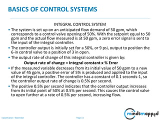 Page 22Classification: Restricted
BASICS OF CONTROL SYSTEMS
INTEGRAL CONTROL SYSTEM
• The system is set up on an anticipated flow demand of 50 gpm, which
corresponds to a control valve opening of 50%. With the setpoint equal to 50
gpm and the actual flow measured is at 50 gpm, a zero error signal is sent to
the input of the integral controller.
• The controller output is initially set for a 50%, or 9 psi, output to position the
6-in control valve to a position of 3 in open.
• The output rate of change of this integral controller is given by:
Output rate of change = Integral constant x % Error
• If the measured variable decreases from its initial value of 50 gpm to a new
value of 45 gpm, a positive error of 5% is produced and applied to the input
of the integral controller. The controller has a constant of 0.1 seconds-1, so
the controller output rate of change is 0.5% per second.
• The positive 0.5% per second indicates that the controller output increases
from its initial point of 50% at 0.5% per second. This causes the control valve
to open further at a rate of 0.5% per second, increasing flow.
 