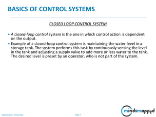 Page 7Classification: Restricted
BASICS OF CONTROL SYSTEMS
CLOSED LOOP CONTROL SYSTEM
• A closed-loop control system is the one in which control action is dependent
on the output.
• Example of a closed-loop control system is maintaining the water level in a
storage tank. The system performs this task by continuously sensing the level
in the tank and adjusting a supply valve to add more or less water to the tank.
The desired level is preset by an operator, who is not part of the system.
 