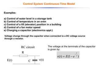 Voltage change through the capacitor when connected to a DC voltage source
through a resistor.
C
R
E(t) v(t)
RC circuit The voltage at the terminals of the capacitor
is given by:
)
1
(
)
( 
t
e
E
t
v
−
−
=
Control System Continuous-Time Model
Examples:
a) Control of water level in a storage tank
b) Control of temperature in an oven
c) Control of a lift (elevator) position in a building
d) Control of a fan motor speed
e) Charging a capacitor (electronics appl.)
 