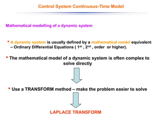 • A dynamic system is usually defined by a mathematical model equivalent
– Ordinary Differential Equations ( 1st , 2nd , order or higher).
LAPLACE TRANSFORM
Mathematical modelling of a dynamic system
Control System Continuous-Time Model
• The mathematical model of a dynamic system is often complex to
solve directly
• Use a TRANSFORM method – make the problem easier to solve
 