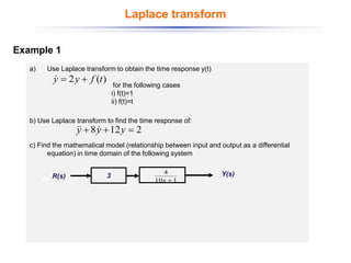 Example 1
a) Use Laplace transform to obtain the time response y(t)
for the following cases
i) f(t)=1
ii) f(t)=t
b) Use Laplace transform to find the time response of:
c) Find the mathematical model (relationship between input and output as a differential
equation) in time domain of the following system
)
(
2 t
f
y
y +
=

2
12
8 =
+
+ y
y
y 


Y(s)
3
1
10
4
+
s
R(s)
R(s)
Laplace transform
 