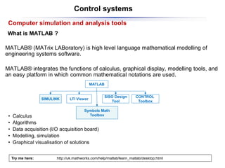 Control systems
What is MATLAB ?
MATLAB® (MATrix LABoratory) is high level language mathematical modelling of
engineering systems software.
MATLAB® integrates the functions of calculus, graphical display, modelling tools, and
an easy platform in which common mathematical notations are used.
Computer simulation and analysis tools
MATLAB
SIMULINK LTI Viewer
CONTROL
Toolbox
SISO Design
Tool
Symbols Math
Toolbox
• Calculus
• Algorithms
• Data acquisition (I/O acquisition board)
• Modelling, simulation
• Graphical visualisation of solutions
Try me here: http://uk.mathworks.com/help/matlab/learn_matlab/desktop.html
 