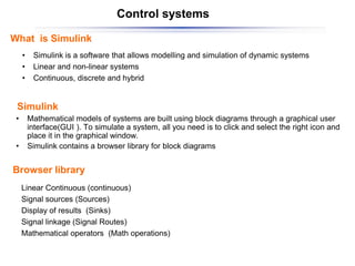 Control systems
What is Simulink
• Simulink is a software that allows modelling and simulation of dynamic systems
• Linear and non-linear systems
• Continuous, discrete and hybrid
• Mathematical models of systems are built using block diagrams through a graphical user
interface(GUI ). To simulate a system, all you need is to click and select the right icon and
place it in the graphical window.
• Simulink contains a browser library for block diagrams
Linear Continuous (continuous)
Signal sources (Sources)
Display of results (Sinks)
Signal linkage (Signal Routes)
Mathematical operators (Math operations)
Simulink
Browser library
 