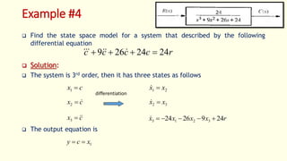 Example #4
 Find the state space model for a system that described by the following
differential equation
 Solution:
 The system is 3rd order, then it has three states as follows
 The output equation is
r
c
c
c
c 24
24
26
9 


 





c
x 
1
c
x 

2
c
x 


3
2
1 x
x 

3
2 x
x 

r
x
x
x
x 24
9
26
24 3
2
1
3 





1
x
c
y 

differentiation
 