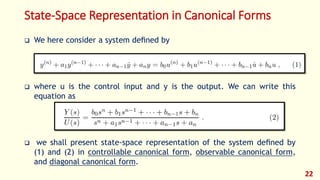 State-Space Representation in Canonical Forms
 We here consider a system deﬁned by
 where u is the control input and y is the output. We can write this
equation as
 we shall present state-space representation of the system deﬁned by
(1) and (2) in controllable canonical form, observable canonical form,
and diagonal canonical form.
22
 