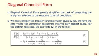 Diagonal Canonical Form
 Diagonal Canonical Form greatly simpliﬁes the task of computing the
analytical solution to the response to initial conditions.
 We here consider the transfer function system given by (2). We have the
case where the dominator polynomial involves only distinct roots. For
the distinct root case, we can write (2) in the form of
25
 