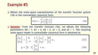 Example #5
 Obtain the state-space representation of the transfer function system
(16) in the controllable canonical form.
 Solution: From the transfer function (16), we obtain the following
parameters: b0 = 1, b1 = 3, b2 = 3, a1 = 2, and a2 = 1. The resulting
state-space model in controllable canonical form is obtained as
27
 