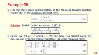 Example #6
 Find the state-space representation of the following transfer function
system (13) in the diagonal canonical form.
 Solution: Partial fraction expansion of (13) is
 Hence, we get A = −1 and B = 3. We now have two distinct poles. For
this, we can write the transfer function (13) in the following form:
28
 