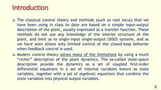 Introduction
 The classical control theory and methods (such as root locus) that we
have been using in class to date are based on a simple input-output
description of the plant, usually expressed as a transfer function. These
methods do not use any knowledge of the interior structure of the
plant, and limit us to single-input single-output (SISO) systems, and as
we have seen allows only limited control of the closed-loop behavior
when feedback control is used.
 Modern control theory solves many of the limitations by using a much
“richer” description of the plant dynamics. The so-called state-space
description provide the dynamics as a set of coupled first-order
differential equations in a set of internal variables known as state
variables, together with a set of algebraic equations that combine the
state variables into physical output variables.
3
 