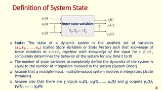 Deﬁnition of System State
 State: The state of a dynamic system is the smallest set of variables
(𝒙𝟏, 𝒙𝟐, … … , 𝒙𝒏) (called State Variables or State Vector) such that knowledge of
these variables at 𝑡 = 𝑡0, together with knowledge of the input for 𝑡 ≥ 𝑡0 ,
completely determines the behavior of the system for any time t to t0 .
 The number of state variables to completely define the dynamics of the system is
equal to the number of integrators involved in the system (System Order).
 Assume that a multiple-input, multiple-output system involves n integrators (State
Variables).
 Assume also that there are r inputs u1(t), u2(t),……. ur(t) and p outputs y1(t),
y2(t), …….. yp(t).
4
Inner state variables
n
x
x
x 
,
, 2
1
 
)
(
1 t
u
)
(
2 t
u
)
(t
ur
)
(
1 t
y
)
(
2 t
y
)
(t
yp
 