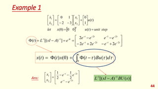 Example 1
44
 T
x
let
t
u
x
x
x
x
0
0
)
0
(
)
(
1
0
3
2
1
0
2
1
2
1















































 









t
t
t
t
t
t
t
At
e
e
e
e
e
e
e
e
e
A
sI
L
t 2
2
2
1
2
1
1
2
2
2
2
]
)
[(
)
(
 




t
d
Bu
t
x
t
t
x
0
)
(
)
(
)
0
(
)
(
)
( 
























t
t
t
t
e
e
e
e
x
x
2
2
2
1
2
1
2
1
Ans: )]
(
)
[( 1
1
s
BU
A
sI
L 


step
unit
t
u 
)
(
 