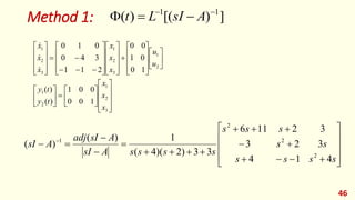 Method 1:
46
]
)
[(
)
( 1
1 



 A
sI
L
t











































































3
2
1
2
1
2
1
3
2
1
3
2
1
1
0
0
0
0
1
)
(
)
(
1
0
0
1
0
0
2
1
1
3
4
0
0
1
0
x
x
x
t
y
t
y
u
u
x
x
x
x
x
x






























 
s
s
s
s
s
s
s
s
s
s
s
s
s
A
sI
A
sI
adj
A
sI
4
1
4
3
2
3
3
2
11
6
3
3
)
2
)(
4
(
1
)
(
)
(
2
2
2
1
 