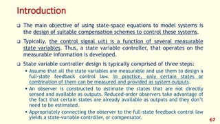 Introduction
 The main objective of using state-space equations to model systems is
the design of suitable compensation schemes to control these systems.
 Typically, the control signal u(t) is a function of several measurable
state variables. Thus, a state variable controller, that operates on the
measurable information is developed.
 State variable controller design is typically comprised of three steps:
 Assume that all the state variables are measurable and use them to design a
full-state feedback control law. In practice, only certain states or
combination of them can be measured and provided as system outputs.
 An observer is constructed to estimate the states that are not directly
sensed and available as outputs. Reduced-order observers take advantage of
the fact that certain states are already available as outputs and they don’t
need to be estimated.
 Appropriately connecting the observer to the full-state feedback control law
yields a state-variable controller, or compensator. 67
 