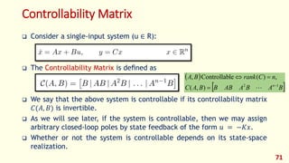 Controllability Matrix
 Consider a single-input system (u ∈ R):
 The Controllability Matrix is deﬁned as
 We say that the above system is controllable if its controllability matrix
𝐶(𝐴, 𝐵) is invertible.
 As we will see later, if the system is controllable, then we may assign
arbitrary closed-loop poles by state feedback of the form 𝑢 = −𝐾𝑥.
 Whether or not the system is controllable depends on its state-space
realization.
71
 
 
B
A
B
A
AB
B
B
A
C
n
C
rank
B
A
n 1
2
)
,
(
,
)
(
le
Controllab
,





 