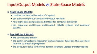 Input/Output Models vs State-Space Models
 State Space Models:
 consider the internal behavior of a system
 can easily incorporate complicated output variables
 have significant computation advantage for computer simulation
 can represent multi-input multi-output (MIMO) systems and nonlinear
systems
 Input/Output Models:
 are conceptually simple
 are easily converted to frequency domain transfer functions that are more
intuitive to practicing engineers
 are difficult to solve in the time domain (solution: Laplace transformation)
8
 