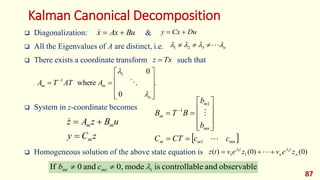 Kalman Canonical Decomposition
 Diagonalization: &
 All the Eigenvalues of A are distinct, i.e.
 There exists a coordinate transform such that
 System in z-coordinate becomes
 Homogeneous solution of the above state equation is
87
Bu
Ax
x 

 Du
Cx
y 

n



 


 3
2
1
Tx
z 
.
0
0
where
1
1











 
n
m
m A
AT
T
A



z
C
y
u
B
z
A
z
m
m
m




)
0
(
)
0
(
)
( 1
1
1
n
t
n
t
z
e
v
z
e
v
t
z n




 
 
mn
m
m
mn
m
m
c
c
CT
C
b
b
B
T
B


1
1
1













 
observable
and
le
controllab
is
mode
0,
and
0
If i


 mi
mi c
b
 