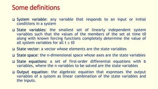Some definitions
 System variable: any variable that responds to an input or initial
conditions in a system
 State variables: the smallest set of linearly independent system
variables such that the values of the members of the set at time t0
along with known forcing functions completely determine the value of
all system variables for all t ≥ t0
 State vector: a vector whose elements are the state variables
 State space: the n-dimensional space whose axes are the state variables
 State equations: a set of first-order differential equations with b
variables, where the n variables to be solved are the state variables
 Output equation: the algebraic equation that expresses the output
variables of a system as linear combination of the state variables and
the inputs.
 