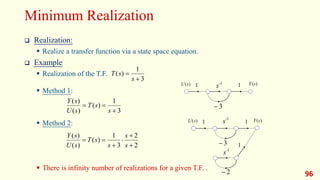 Minimum Realization
 Realization:
 Realize a transfer function via a state space equation.
 Example
 Realization of the T.F.
 Method 1:
 Method 2:
 There is infinity number of realizations for a given T.F. .
96
3
1
)
(


s
s
T
1 1
)
(s
U )
(s
Y
3

1 1
)
(s
U )
(s
Y
-1
s
3

2

-1
s
-1
s
1
3
1
)
(
)
(
)
(



s
s
T
s
U
s
Y
2
2
3
1
)
(
)
(
)
(






s
s
s
s
T
s
U
s
Y
 