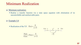 Minimum Realization
 Minimum realization:
 Realize a transfer function via a state space equation with elimination of its
uncontrollable and unobservable parts.
 Example 5.8
 Realization of the T.F.
97
3
5
)
(
)
(
)
(



s
s
T
s
U
s
Y
1 5
)
(s
U )
(s
Y
3

-1
s
3
5
)
(


s
s
T
 