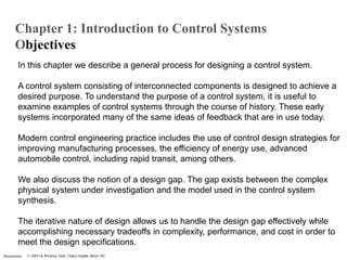 Illustrations
In this chapter we describe a general process for designing a control system.
A control system consisting of interconnected components is designed to achieve a
desired purpose. To understand the purpose of a control system, it is useful to
examine examples of control systems through the course of history. These early
systems incorporated many of the same ideas of feedback that are in use today.
Modern control engineering practice includes the use of control design strategies for
improving manufacturing processes, the efficiency of energy use, advanced
automobile control, including rapid transit, among others.
We also discuss the notion of a design gap. The gap exists between the complex
physical system under investigation and the model used in the control system
synthesis.
The iterative nature of design allows us to handle the design gap effectively while
accomplishing necessary tradeoffs in complexity, performance, and cost in order to
meet the design specifications.
Chapter 1: Introduction to Control Systems
Objectives
 
