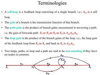 23
Terminologies
• A self-loop is a feedback loop consisting of a single branch. i.e.; A33 is a self
loop.
• The gain of a branch is the transmission function of that branch.
• The path gain is the product of branch gains encountered in traversing a path.
i.e. the gain of forwards path X1 to X2 to X3 to X4 is A21A32A43
• The loop gain is the product of the branch gains of the loop. i.e., the loop gain
of the feedback loop from X2 to X3 and back to X2 is A32A23.
• Two loops, paths, or loop and a path are said to be non-touching if they have
no nodes in common.
 
